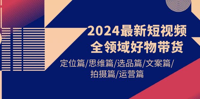 （9818期）2024最新短视频全领域好物带货 定位篇/思维篇/选品篇/文案篇/拍摄篇/运营篇-黑斯坦丁项目网