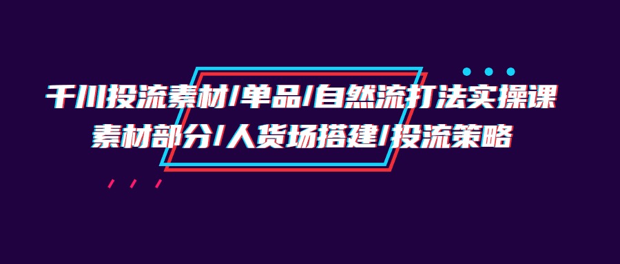 (9908期)千川投流素材/单品/自然流打法实操培训班,素材部分/人货场搭建/投流策略-黑斯坦丁项目网