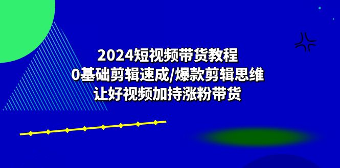 (10982期)2024短视频带货教程:0基础剪辑速成/爆款剪辑思维/让好视频加持涨粉带货-黑斯坦丁项目网