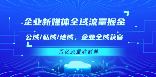 (11666期)企业 新媒体 全域流量掘金:公域/私域/地域 企业全域获客 百亿流量 收割器-黑斯坦丁项目网