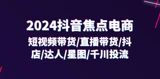 （11794期）2024抖音-焦点电商：短视频带货/直播带货/抖店/达人/星图/千川投流/32节课-黑斯坦丁项目网