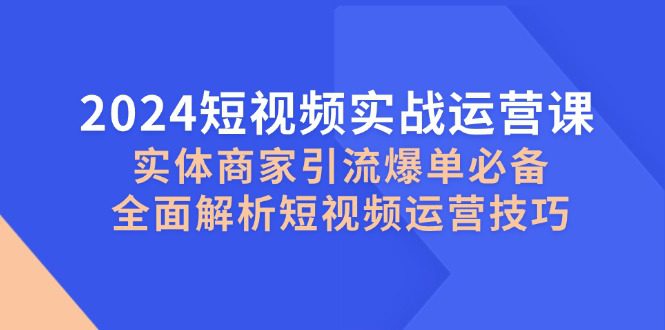 (12987期)2024短视频实战运营课,实体商家引流爆单必备,全面解析短视频运营技巧-黑斯坦丁项目网