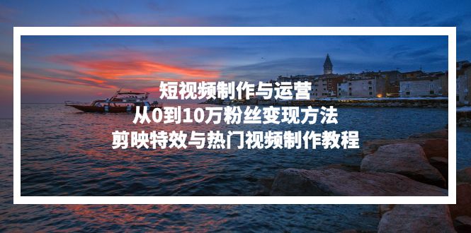 (13247期)短视频制作与运营,从0到10万粉丝变现方法,剪映特效与热门视频制作教程-黑斯坦丁项目网