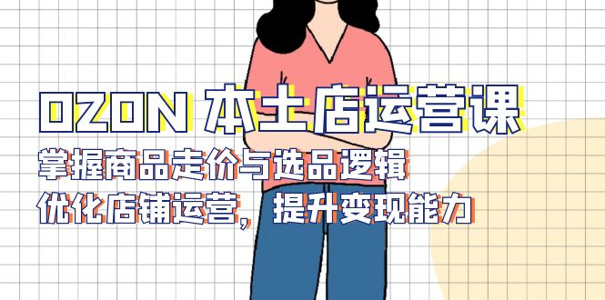 （13788期）OZON 本土店运营课，掌握商品走价与选品逻辑，优化店铺运营，提升变现能力-黑斯坦丁项目网