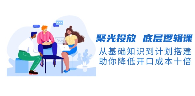 （13844期）聚光投放 底层逻辑课，从基础知识到计划搭建，助你降低开口成本十倍-黑斯坦丁项目网