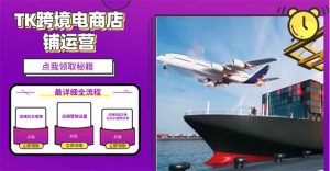 (13951期)2025TK跨境电商选品趋势0到1店铺搭建最全实操讲解,轻松在家把货卖出国-黑斯坦丁项目网