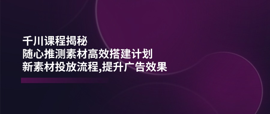 千川课程揭秘：随心推测素材高效搭建计划,新素材投放流程,提升广告效果-黑斯坦丁项目网