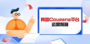 Coupang平台运营秘籍，酷胖卖家必修课，助力卖家提升平台竞争力-黑斯坦丁项目网