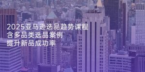 2025亚马逊选品趋势课程,含多品类选品案例,提升新品成功率-黑斯坦丁项目网