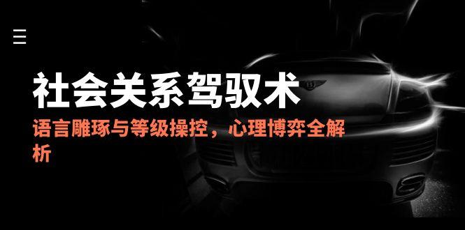 2025社会关系驾驭术，语言雕琢与等级操控，心理博弈全解析-黑斯坦丁项目网