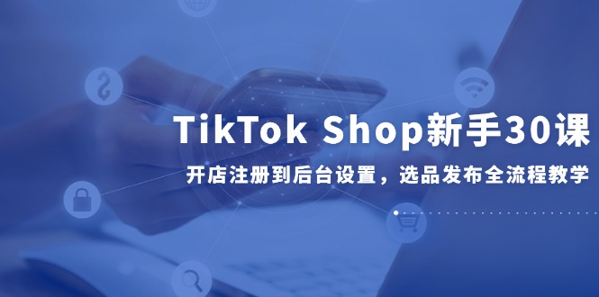 TikTok Shop新手30课，开店注册到后台设置，选品发布全流程教学-黑斯坦丁项目网