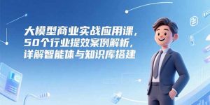 大模型商业实战应用课，50个行业提效案例解析，详解智能体与知识库搭建-黑斯坦丁项目网