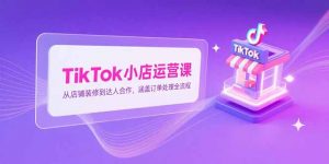 TikTok小店运营课，从店铺装修到达人合作，涵盖订单处理全流程-黑斯坦丁项目网