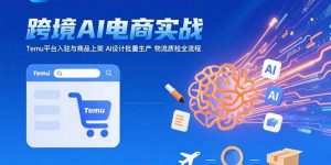 AI+跨境电商实战：Temu平台入驻与商品上架 AI设计批量生产 物流质检全流程-黑斯坦丁项目网