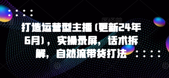 打造运营型主播(更新25年8月)，实操录屏，话术拆解，自然流带货打法-黑斯坦丁项目网